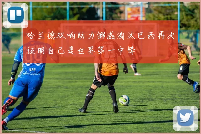 哈兰德双响助力挪威淘汰巴西再次证明自己是世界第一中锋