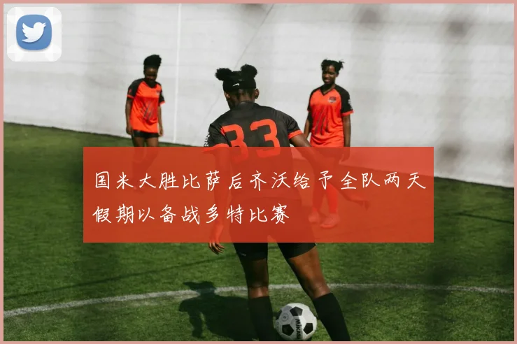 国米大胜比萨后齐沃给予全队两天假期以备战多特比赛