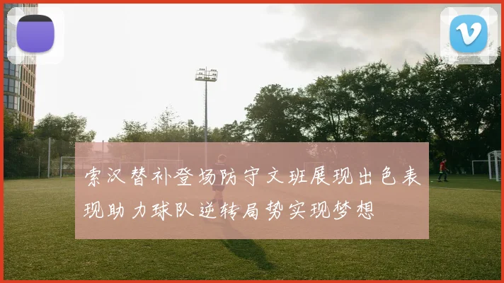 索汉替补登场防守文班展现出色表现助力球队逆转局势实现梦想