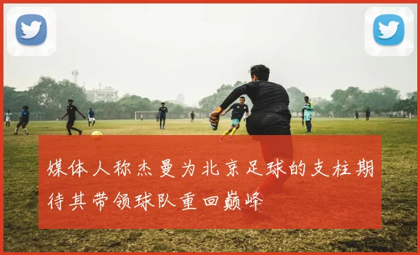 媒体人称杰曼为北京足球的支柱期待其带领球队重回巅峰
