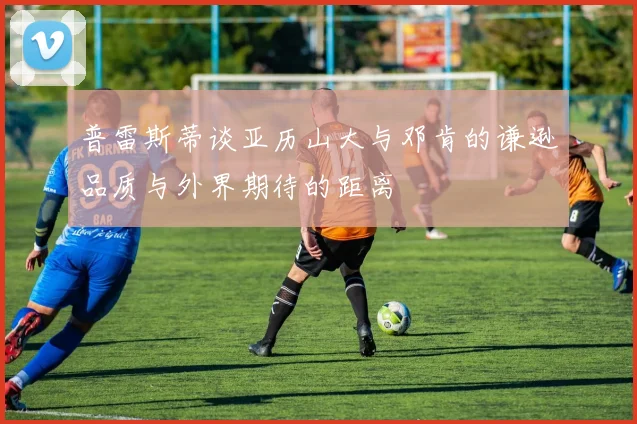 普雷斯蒂谈亚历山大与邓肯的谦逊品质与外界期待的距离