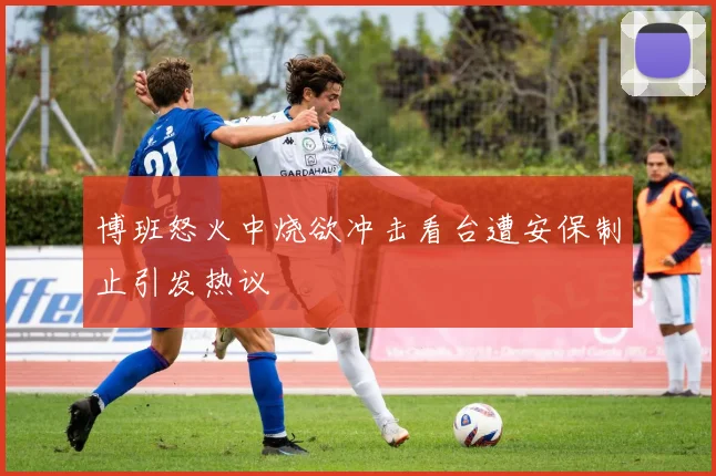 博班怒火中烧欲冲击看台遭安保制止引发热议