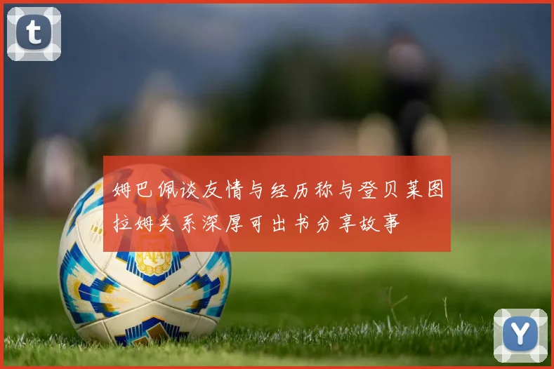姆巴佩谈友情与经历称与登贝莱图拉姆关系深厚可出书分享故事