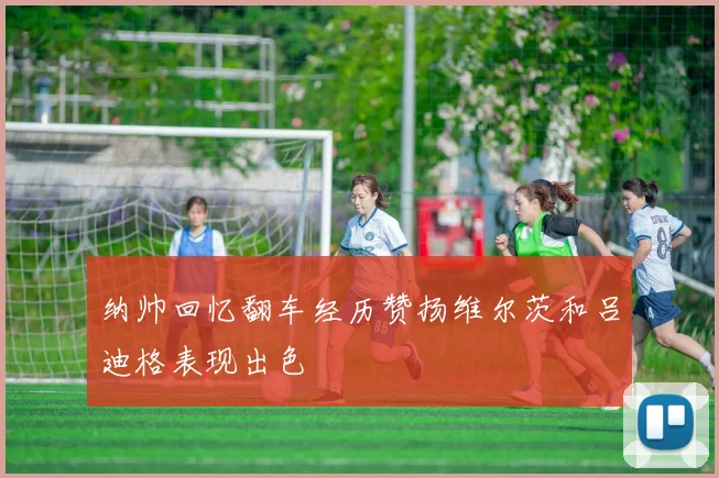 纳帅回忆翻车经历赞扬维尔茨和吕迪格表现出色