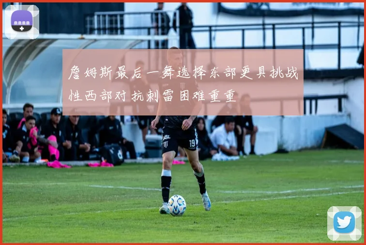 詹姆斯最后一舞选择东部更具挑战性西部对抗刺雷困难重重