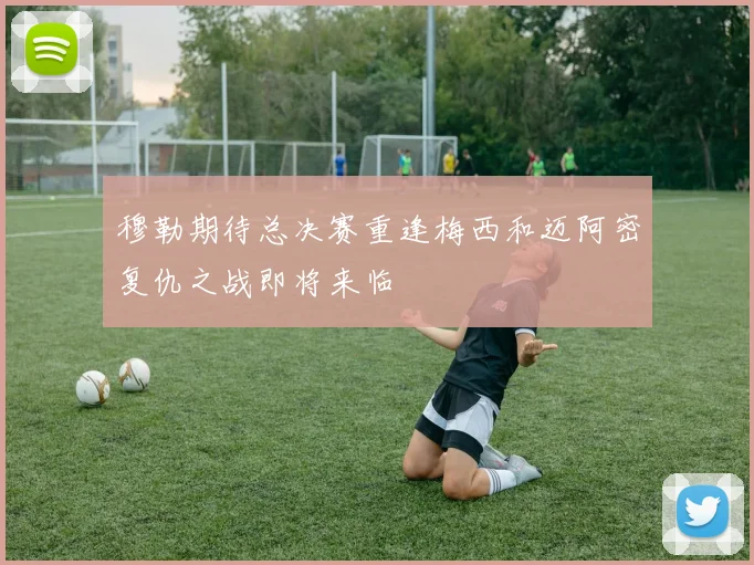 穆勒期待总决赛重逢梅西和迈阿密复仇之战即将来临